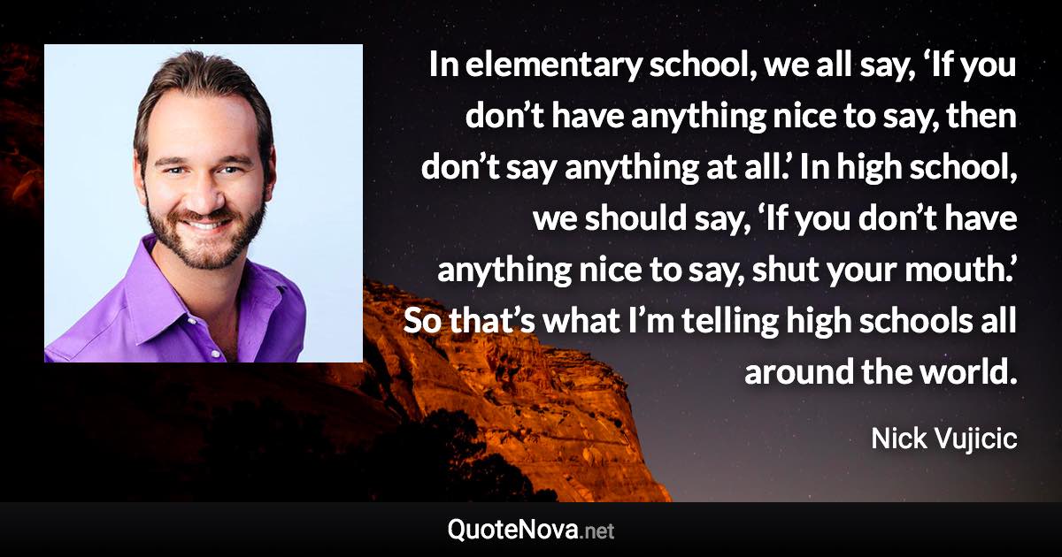 In elementary school, we all say, ‘If you don’t have anything nice to say, then don’t say anything at all.’ In high school, we should say, ‘If you don’t have anything nice to say, shut your mouth.’ So that’s what I’m telling high schools all around the world. - Nick Vujicic quote