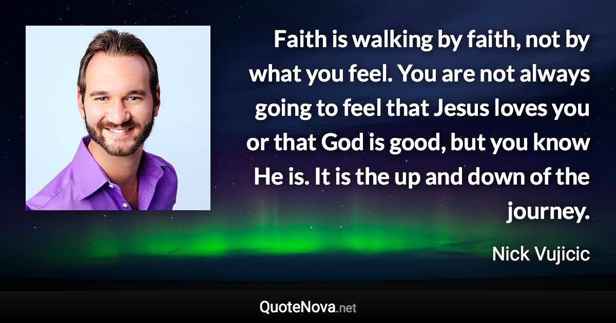 Faith is walking by faith, not by what you feel. You are not always going to feel that Jesus loves you or that God is good, but you know He is. It is the up and down of the journey. - Nick Vujicic quote