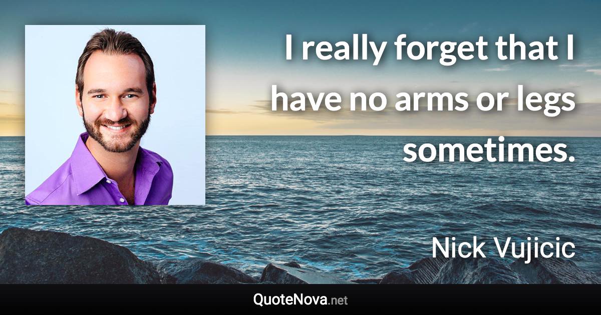 I really forget that I have no arms or legs sometimes. - Nick Vujicic quote