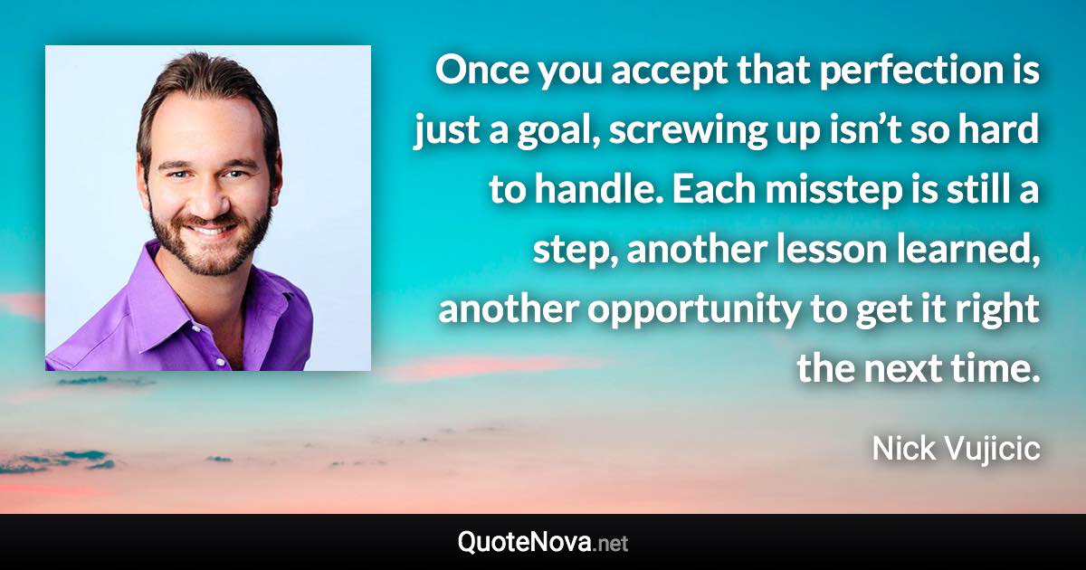 Once you accept that perfection is just a goal, screwing up isn’t so hard to handle. Each misstep is still a step, another lesson learned, another opportunity to get it right the next time. - Nick Vujicic quote