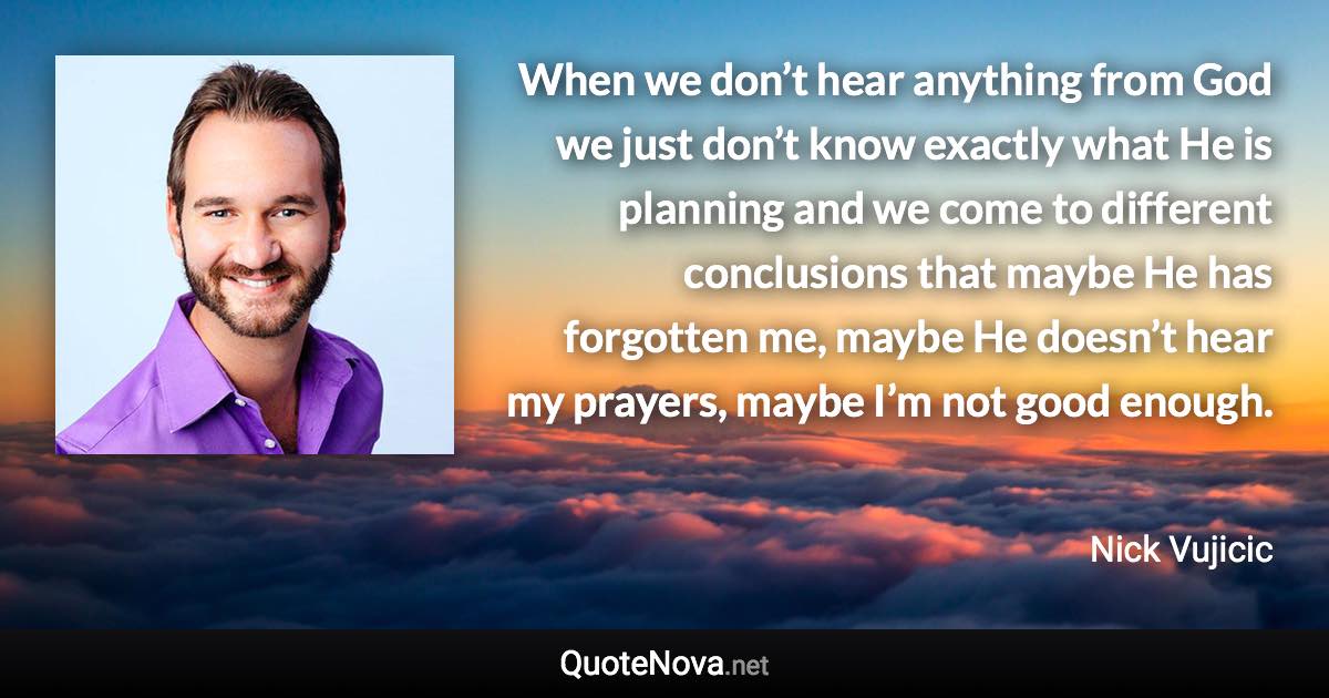 When we don’t hear anything from God we just don’t know exactly what He is planning and we come to different conclusions that maybe He has forgotten me, maybe He doesn’t hear my prayers, maybe I’m not good enough. - Nick Vujicic quote