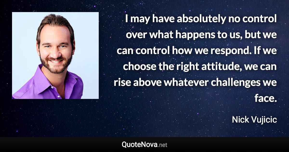 I may have absolutely no control over what happens to us, but we can control how we respond. If we choose the right attitude, we can rise above whatever challenges we face. - Nick Vujicic quote