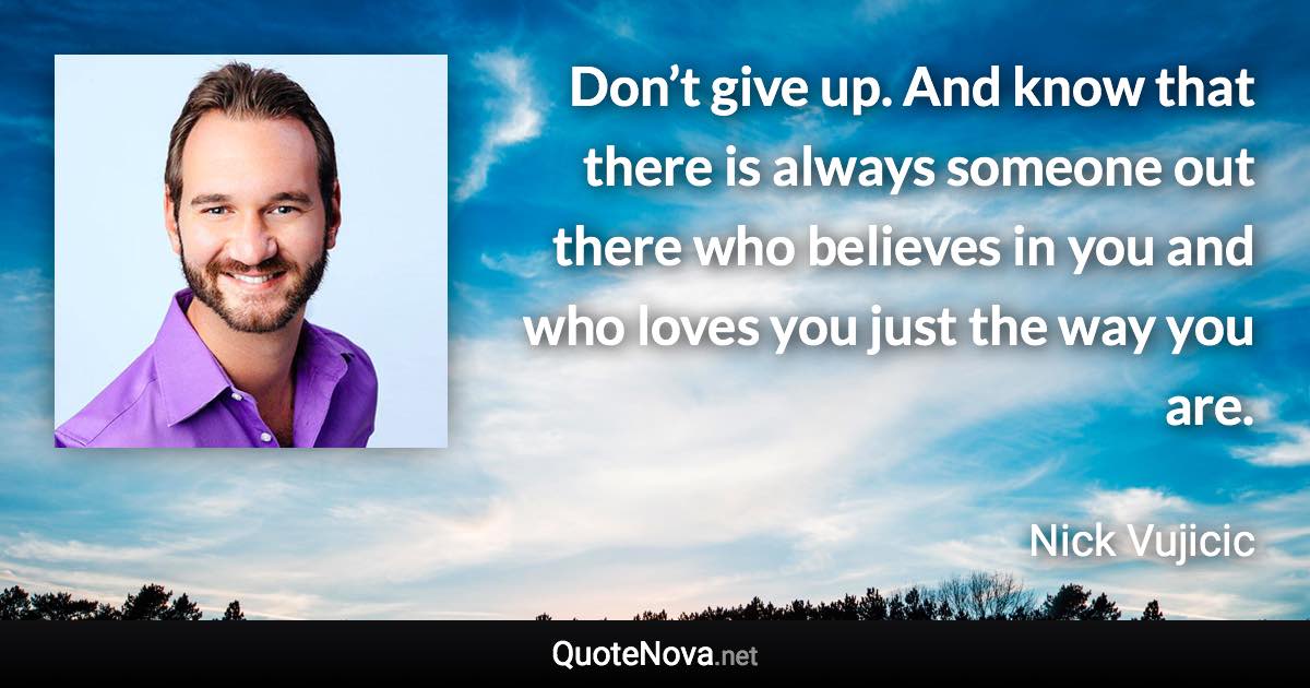 Don’t give up. And know that there is always someone out there who believes in you and who loves you just the way you are. - Nick Vujicic quote