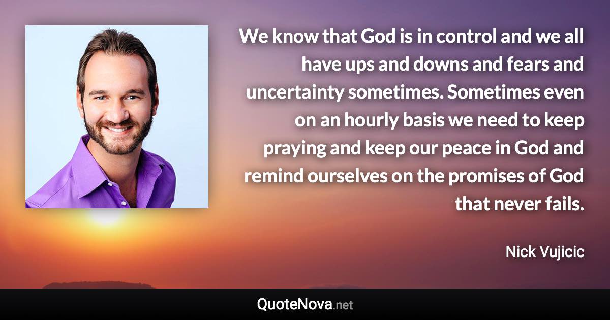 We know that God is in control and we all have ups and downs and fears and uncertainty sometimes. Sometimes even on an hourly basis we need to keep praying and keep our peace in God and remind ourselves on the promises of God that never fails. - Nick Vujicic quote