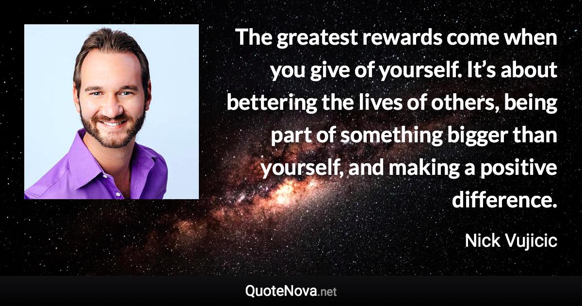 The greatest rewards come when you give of yourself. It’s about bettering the lives of others, being part of something bigger than yourself, and making a positive difference. - Nick Vujicic quote