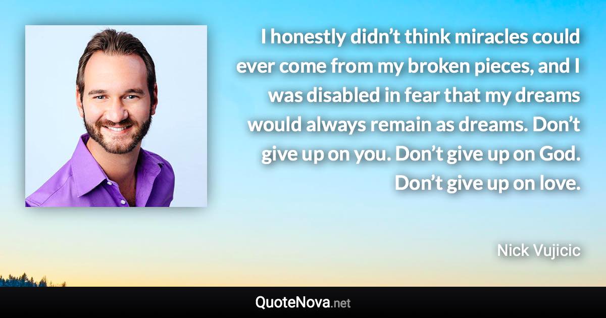 I honestly didn’t think miracles could ever come from my broken pieces, and I was disabled in fear that my dreams would always remain as dreams. Don’t give up on you. Don’t give up on God. Don’t give up on love. - Nick Vujicic quote