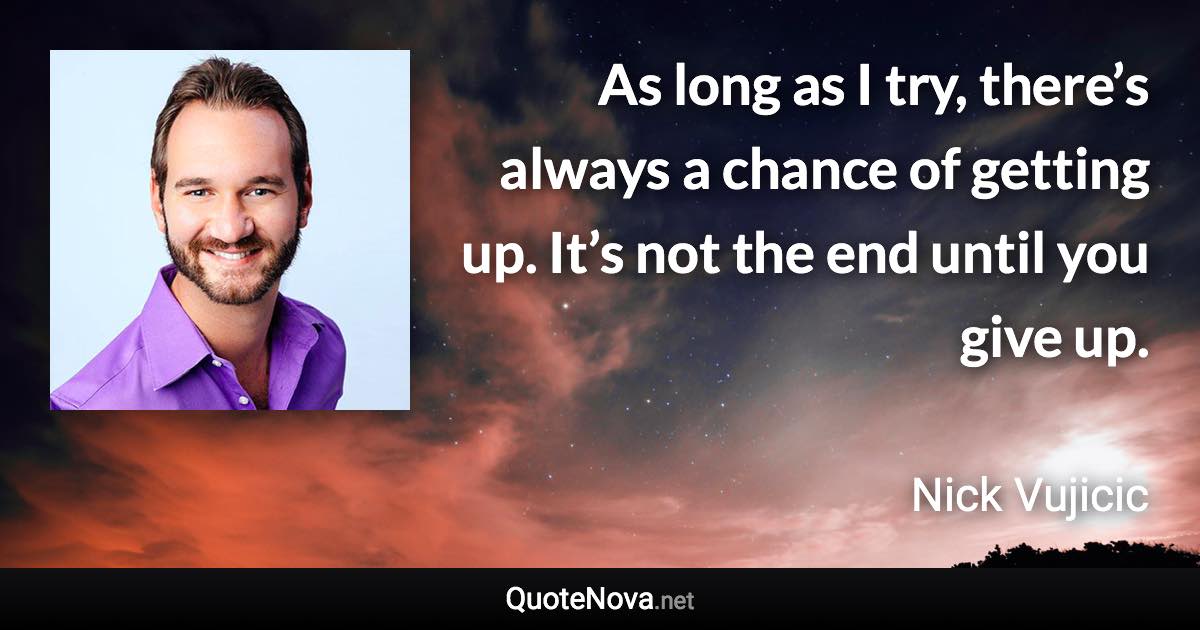 As long as I try, there’s always a chance of getting up. It’s not the end until you give up. - Nick Vujicic quote