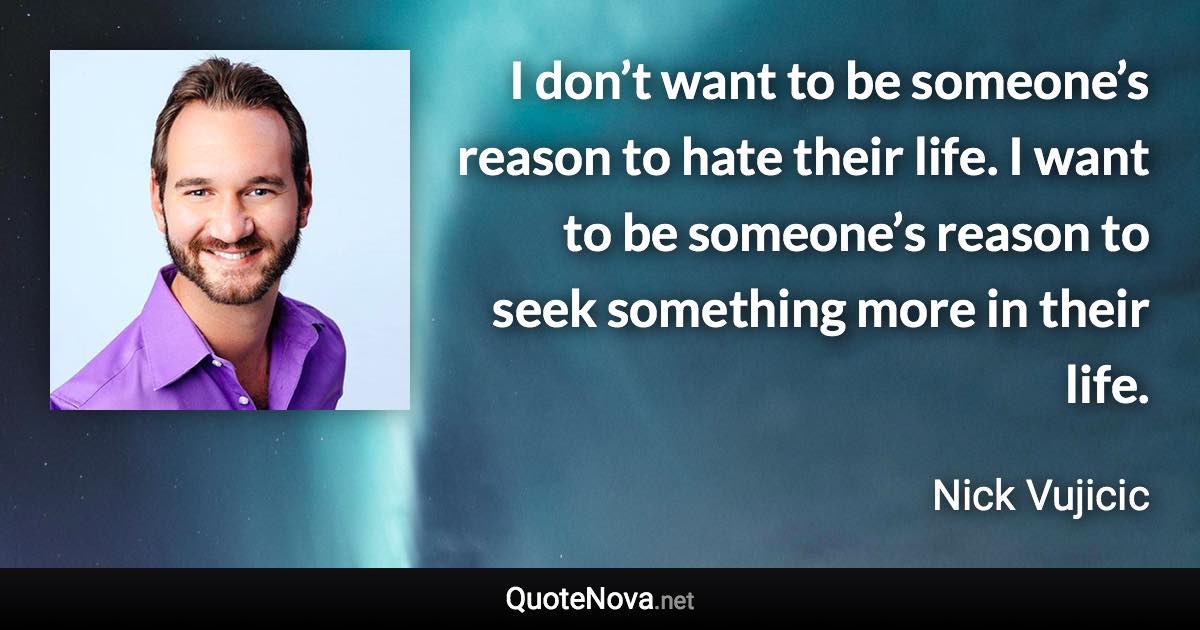 I don’t want to be someone’s reason to hate their life. I want to be someone’s reason to seek something more in their life. - Nick Vujicic quote