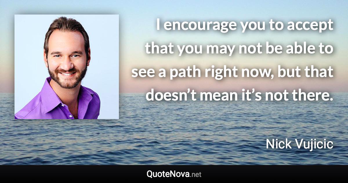 I encourage you to accept that you may not be able to see a path right now, but that doesn’t mean it’s not there. - Nick Vujicic quote