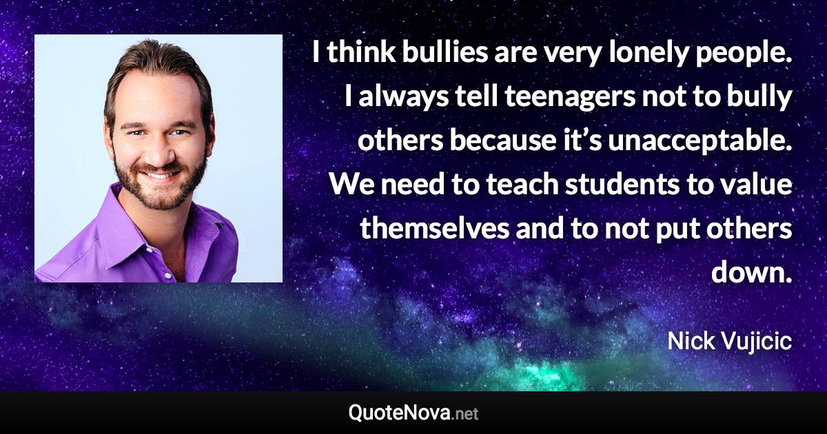 I think bullies are very lonely people. I always tell teenagers not to bully others because it’s unacceptable. We need to teach students to value themselves and to not put others down. - Nick Vujicic quote