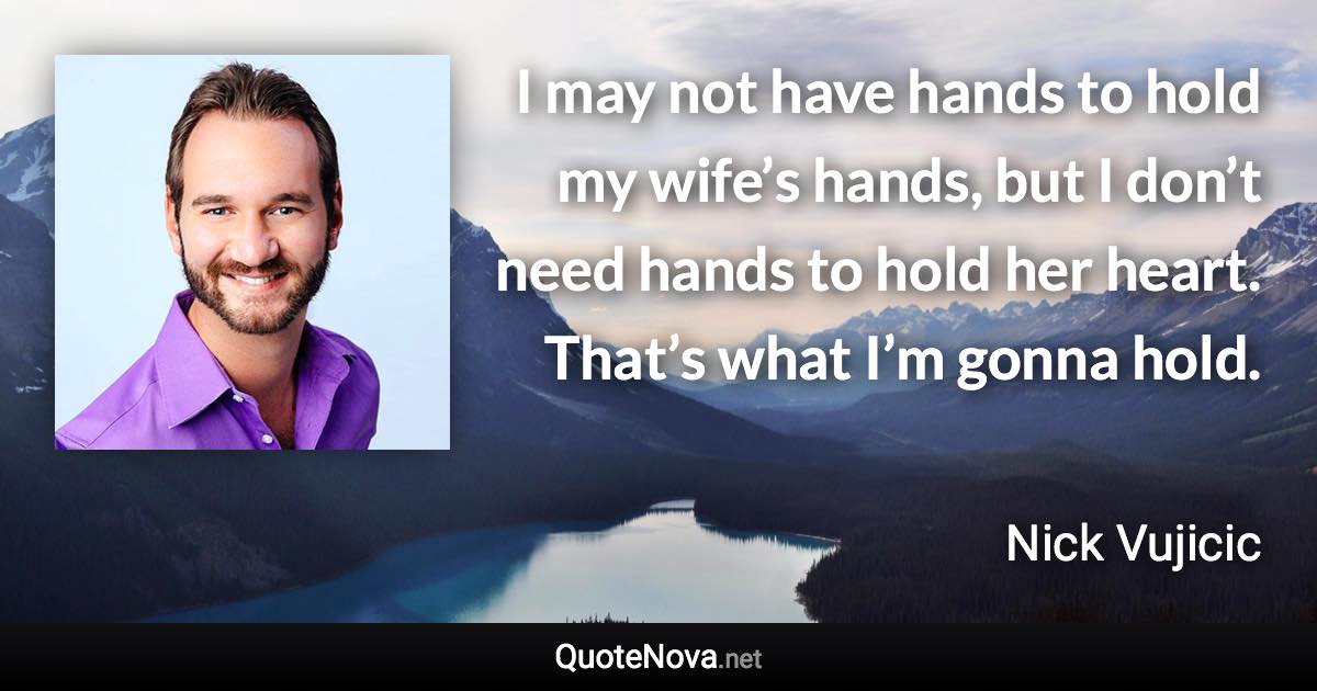 I may not have hands to hold my wife’s hands, but I don’t need hands to hold her heart. That’s what I’m gonna hold. - Nick Vujicic quote