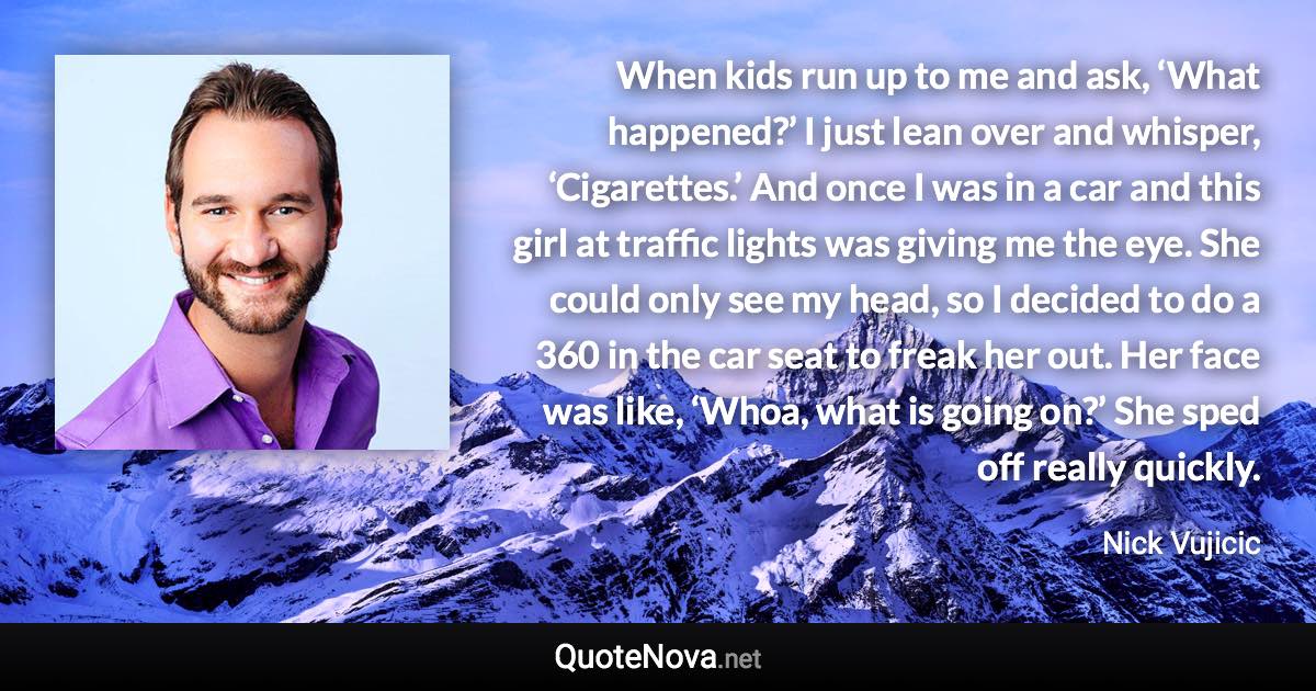 When kids run up to me and ask, ‘What happened?’ I just lean over and whisper, ‘Cigarettes.’ And once I was in a car and this girl at traffic lights was giving me the eye. She could only see my head, so I decided to do a 360 in the car seat to freak her out. Her face was like, ‘Whoa, what is going on?’ She sped off really quickly. - Nick Vujicic quote