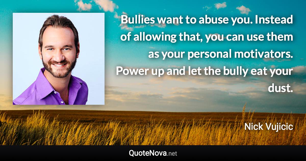 Bullies want to abuse you. Instead of allowing that, you can use them as your personal motivators. Power up and let the bully eat your dust. - Nick Vujicic quote
