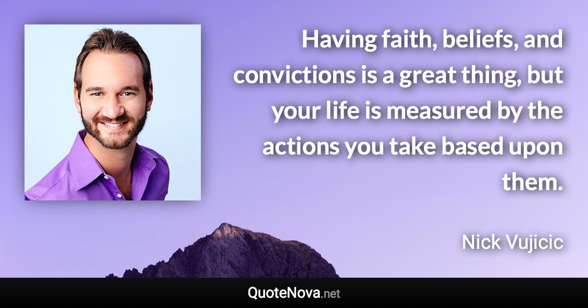 Having faith, beliefs, and convictions is a great thing, but your life is measured by the actions you take based upon them. - Nick Vujicic quote