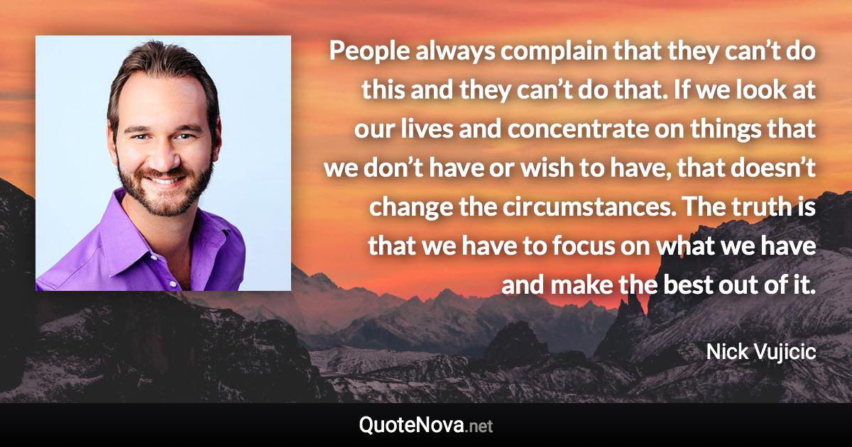 People always complain that they can’t do this and they can’t do that. If we look at our lives and concentrate on things that we don’t have or wish to have, that doesn’t change the circumstances. The truth is that we have to focus on what we have and make the best out of it. - Nick Vujicic quote