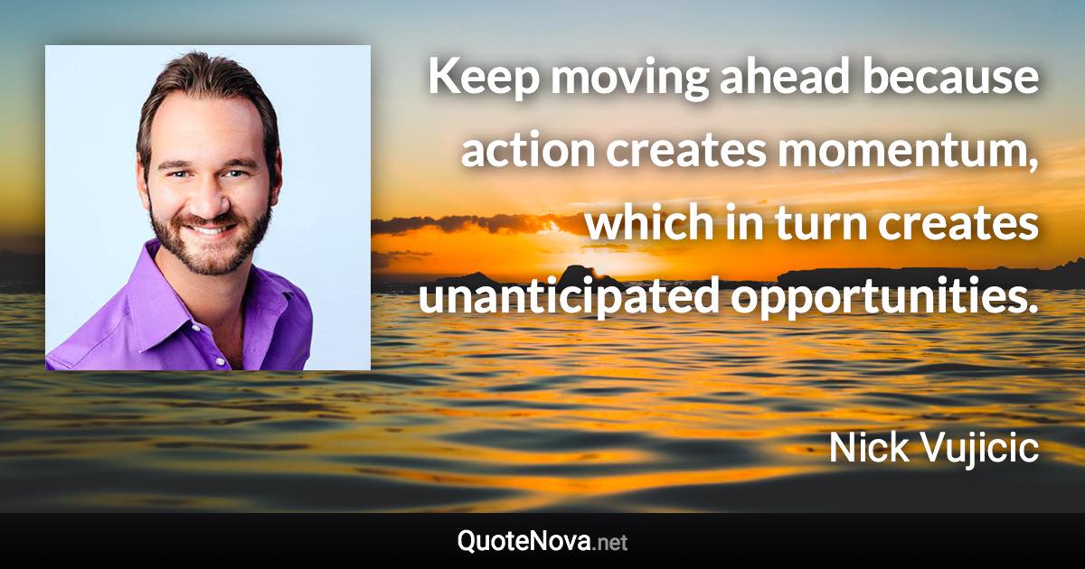 Keep moving ahead because action creates momentum, which in turn creates unanticipated opportunities. - Nick Vujicic quote