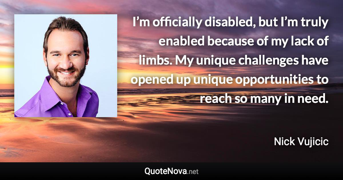 I’m officially disabled, but I’m truly enabled because of my lack of limbs. My unique challenges have opened up unique opportunities to reach so many in need. - Nick Vujicic quote