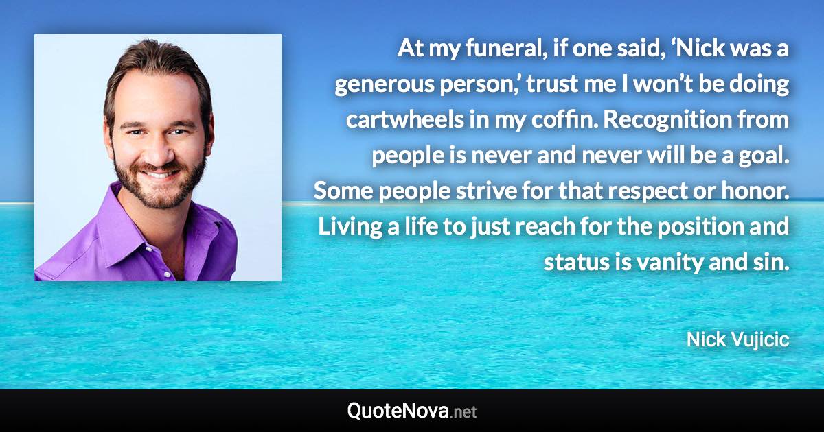 At my funeral, if one said, ‘Nick was a generous person,’ trust me I won’t be doing cartwheels in my coffin. Recognition from people is never and never will be a goal. Some people strive for that respect or honor. Living a life to just reach for the position and status is vanity and sin. - Nick Vujicic quote