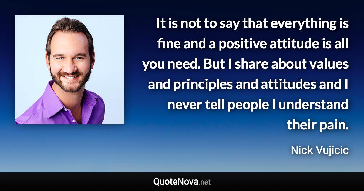 It is not to say that everything is fine and a positive attitude is all you need. But I share about values and principles and attitudes and I never tell people I understand their pain. - Nick Vujicic quote