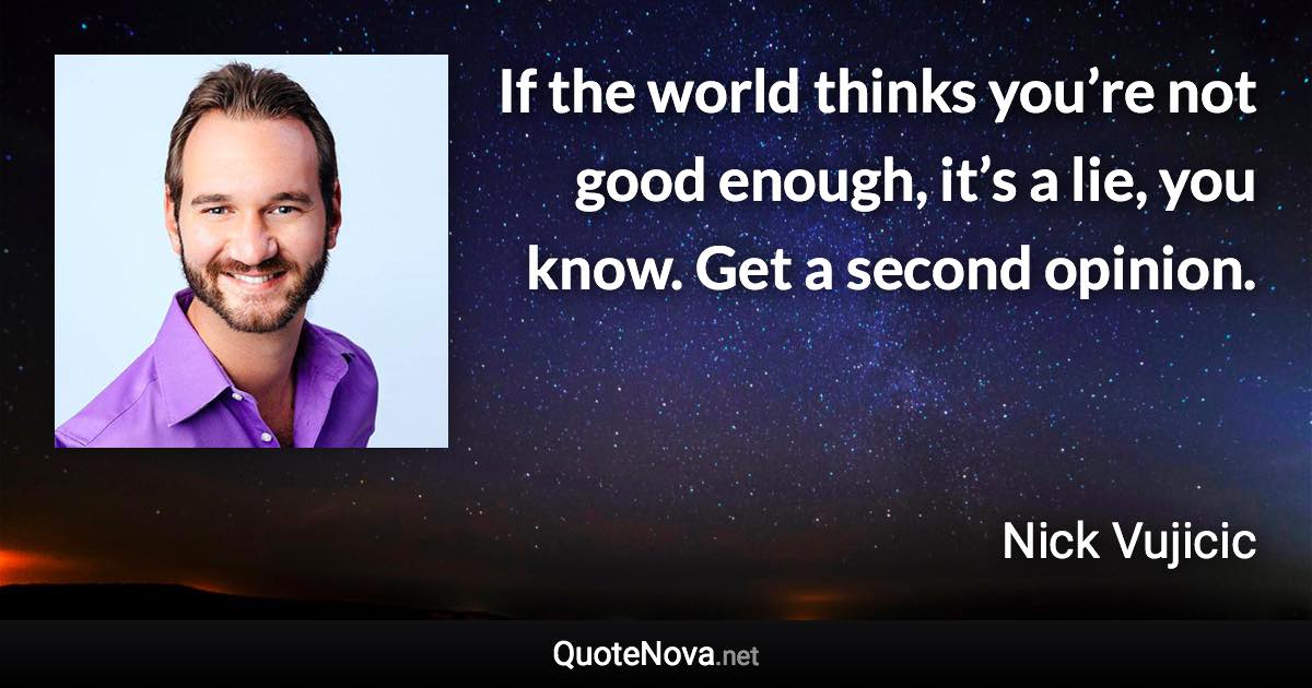 If the world thinks you’re not good enough, it’s a lie, you know. Get a second opinion. - Nick Vujicic quote