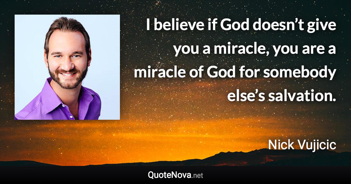 I believe if God doesn’t give you a miracle, you are a miracle of God for somebody else’s salvation. - Nick Vujicic quote