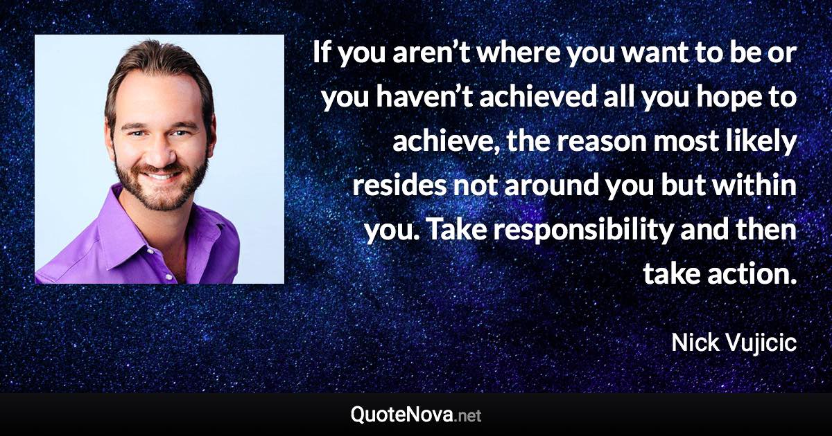 If you aren’t where you want to be or you haven’t achieved all you hope to achieve, the reason most likely resides not around you but within you. Take responsibility and then take action. - Nick Vujicic quote