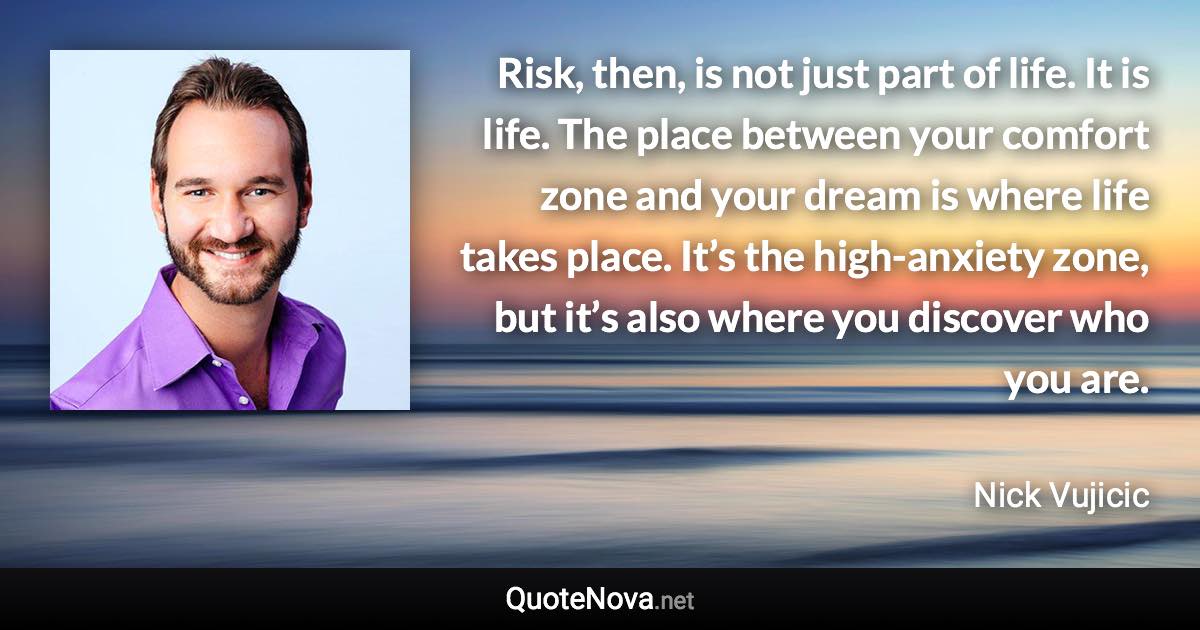 Risk, then, is not just part of life. It is life. The place between your comfort zone and your dream is where life takes place. It’s the high-anxiety zone, but it’s also where you discover who you are. - Nick Vujicic quote