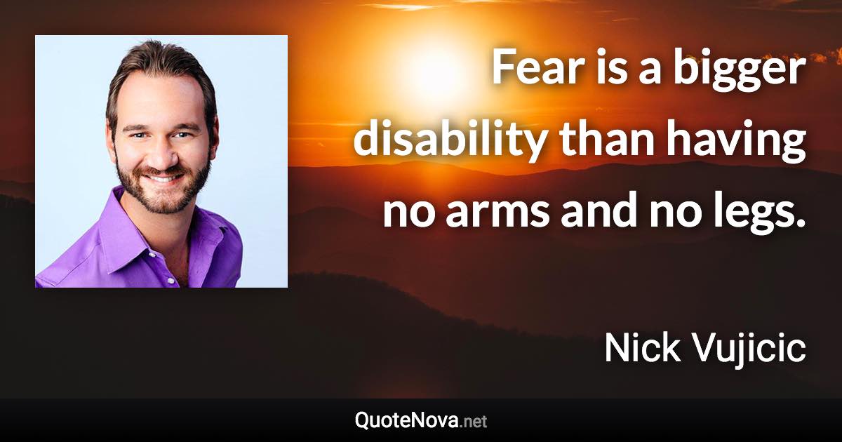 Fear is a bigger disability than having no arms and no legs. - Nick Vujicic quote