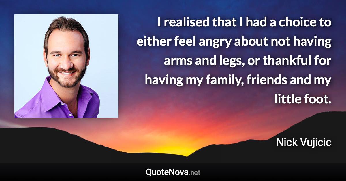 I realised that I had a choice to either feel angry about not having arms and legs, or thankful for having my family, friends and my little foot. - Nick Vujicic quote