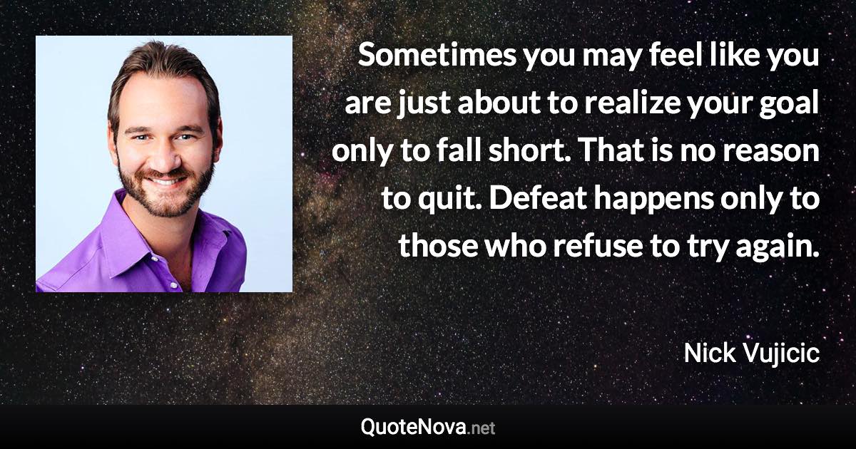 Sometimes you may feel like you are just about to realize your goal only to fall short. That is no reason to quit. Defeat happens only to those who refuse to try again. - Nick Vujicic quote