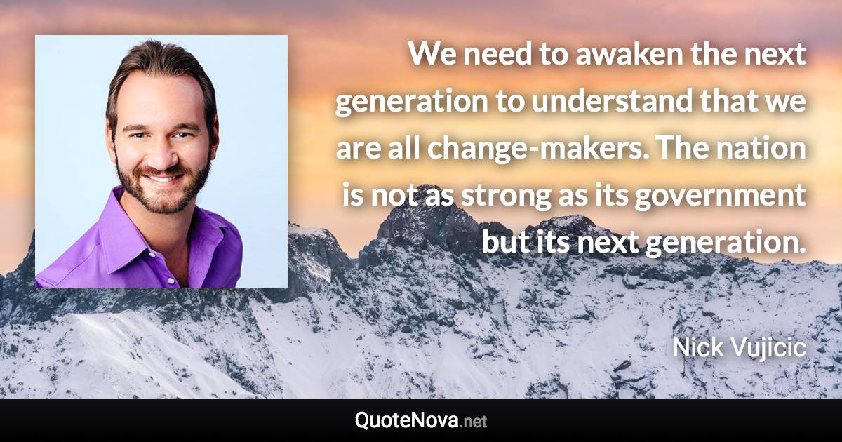 We need to awaken the next generation to understand that we are all change-makers. The nation is not as strong as its government but its next generation. - Nick Vujicic quote