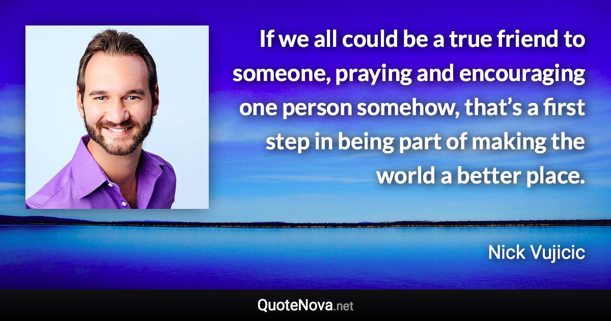 If we all could be a true friend to someone, praying and encouraging one person somehow, that’s a first step in being part of making the world a better place. - Nick Vujicic quote