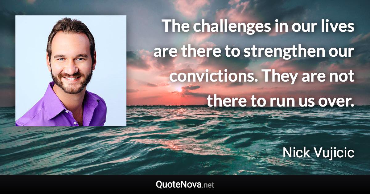 The challenges in our lives are there to strengthen our convictions. They are not there to run us over. - Nick Vujicic quote