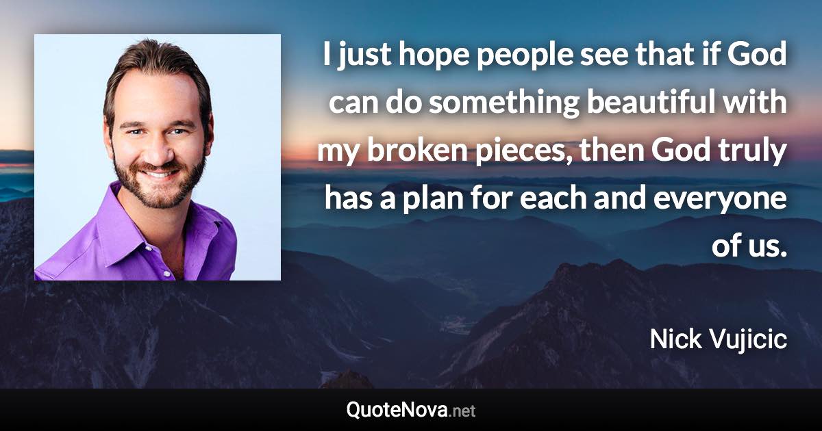 I just hope people see that if God can do something beautiful with my broken pieces, then God truly has a plan for each and everyone of us. - Nick Vujicic quote