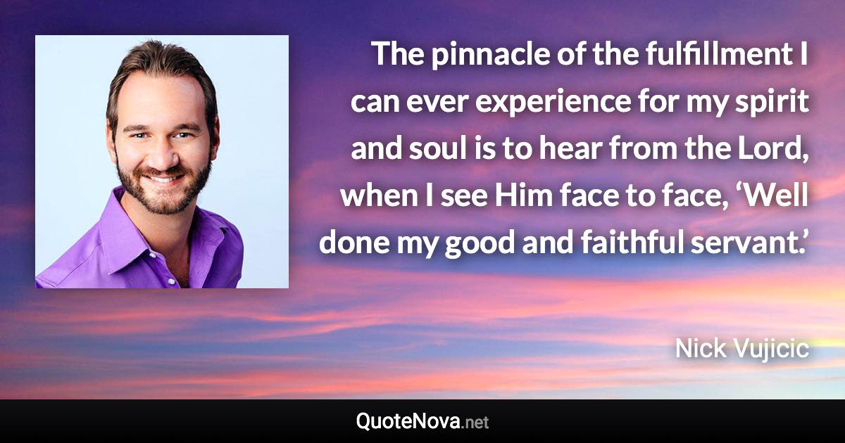 The pinnacle of the fulfillment I can ever experience for my spirit and soul is to hear from the Lord, when I see Him face to face, ‘Well done my good and faithful servant.’ - Nick Vujicic quote