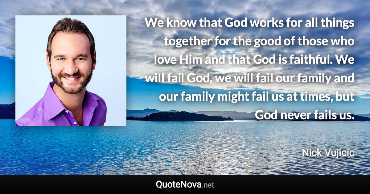 We know that God works for all things together for the good of those who love Him and that God is faithful. We will fail God, we will fail our family and our family might fail us at times, but God never fails us. - Nick Vujicic quote