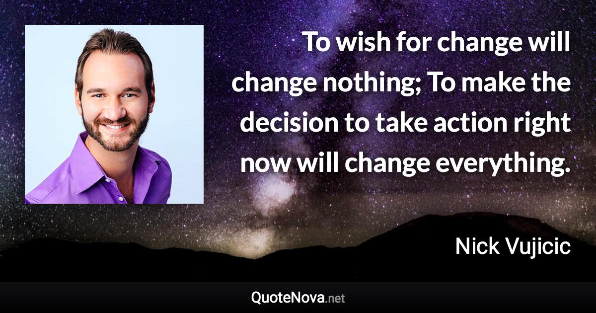 To wish for change will change nothing; To make the decision to take action right now will change everything. - Nick Vujicic quote