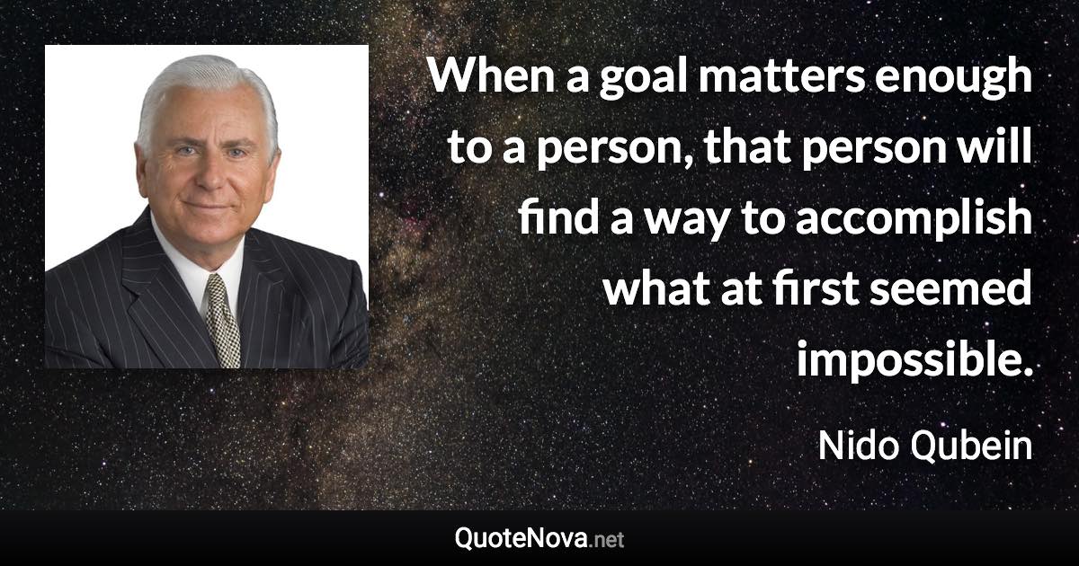 When a goal matters enough to a person, that person will find a way to accomplish what at first seemed impossible. - Nido Qubein quote