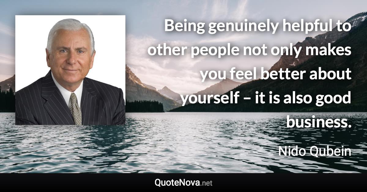 Being genuinely helpful to other people not only makes you feel better about yourself – it is also good business. - Nido Qubein quote