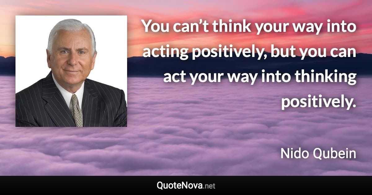 You can’t think your way into acting positively, but you can act your way into thinking positively. - Nido Qubein quote