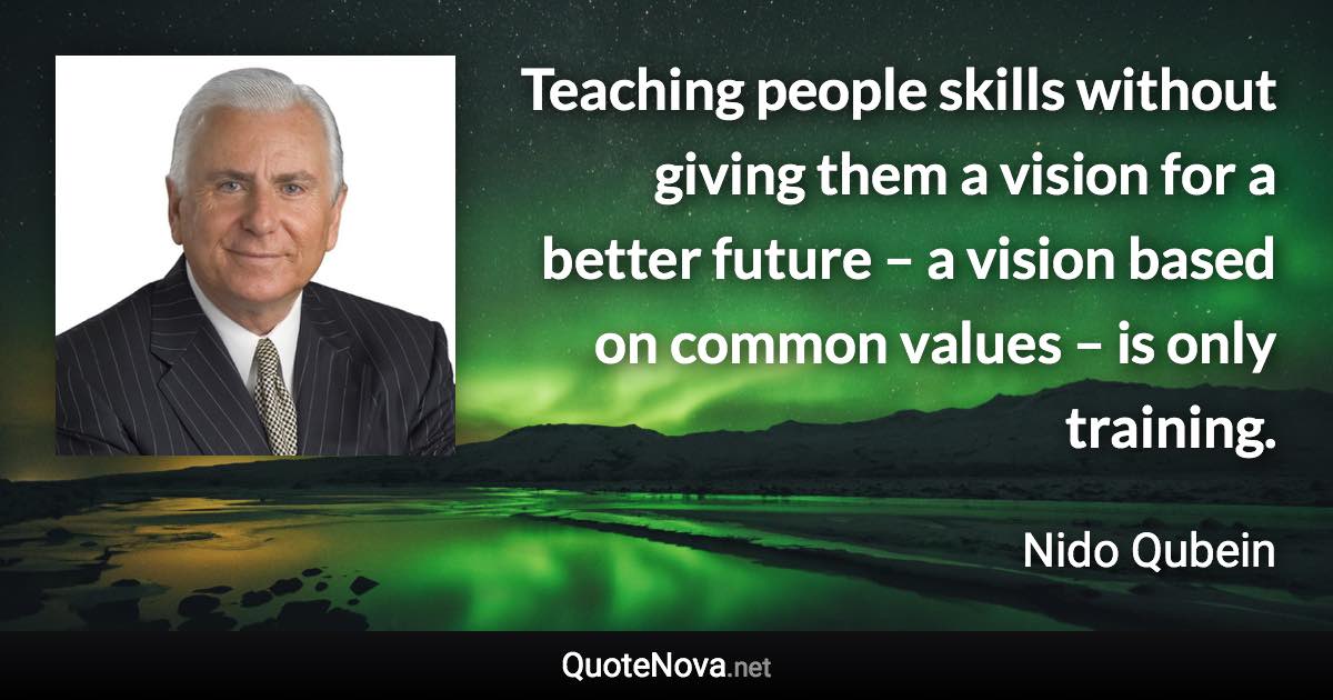 Teaching people skills without giving them a vision for a better future – a vision based on common values – is only training. - Nido Qubein quote