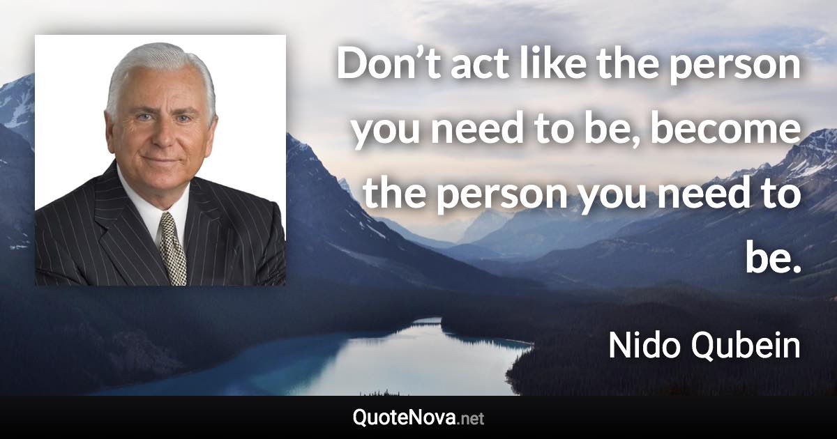 Don’t act like the person you need to be, become the person you need to be. - Nido Qubein quote