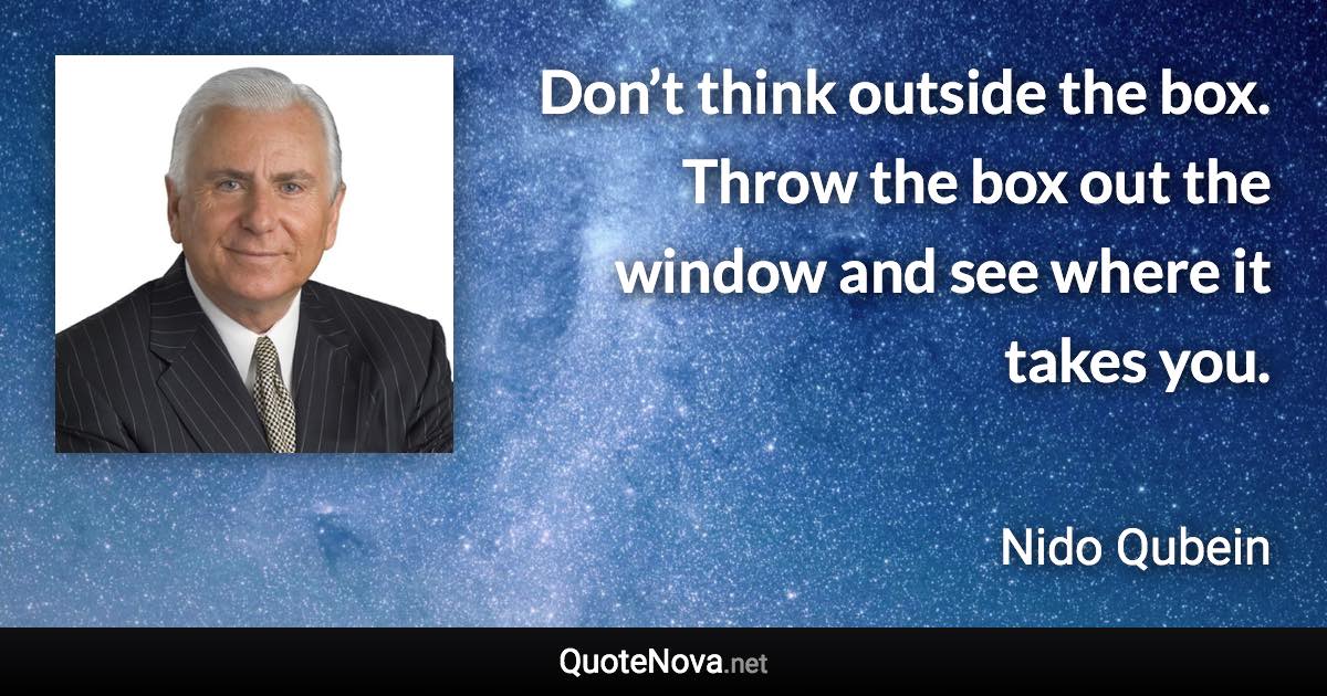 Don’t think outside the box. Throw the box out the window and see where it takes you. - Nido Qubein quote