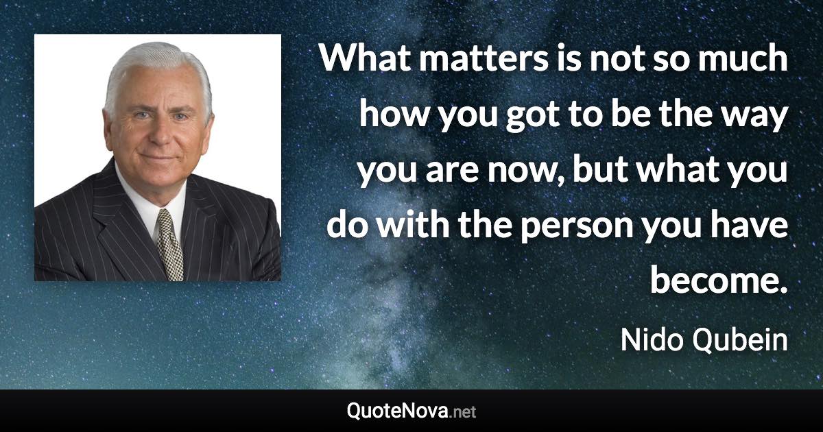 What matters is not so much how you got to be the way you are now, but what you do with the person you have become. - Nido Qubein quote