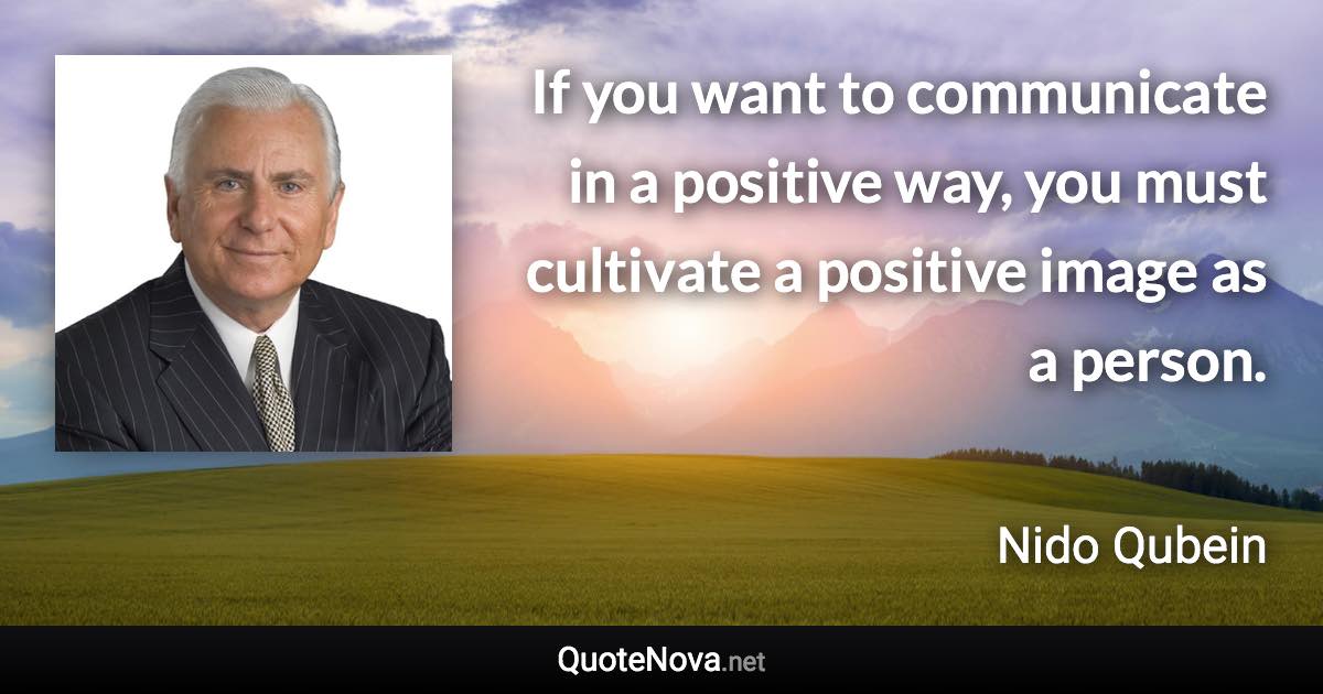 If you want to communicate in a positive way, you must cultivate a positive image as a person. - Nido Qubein quote