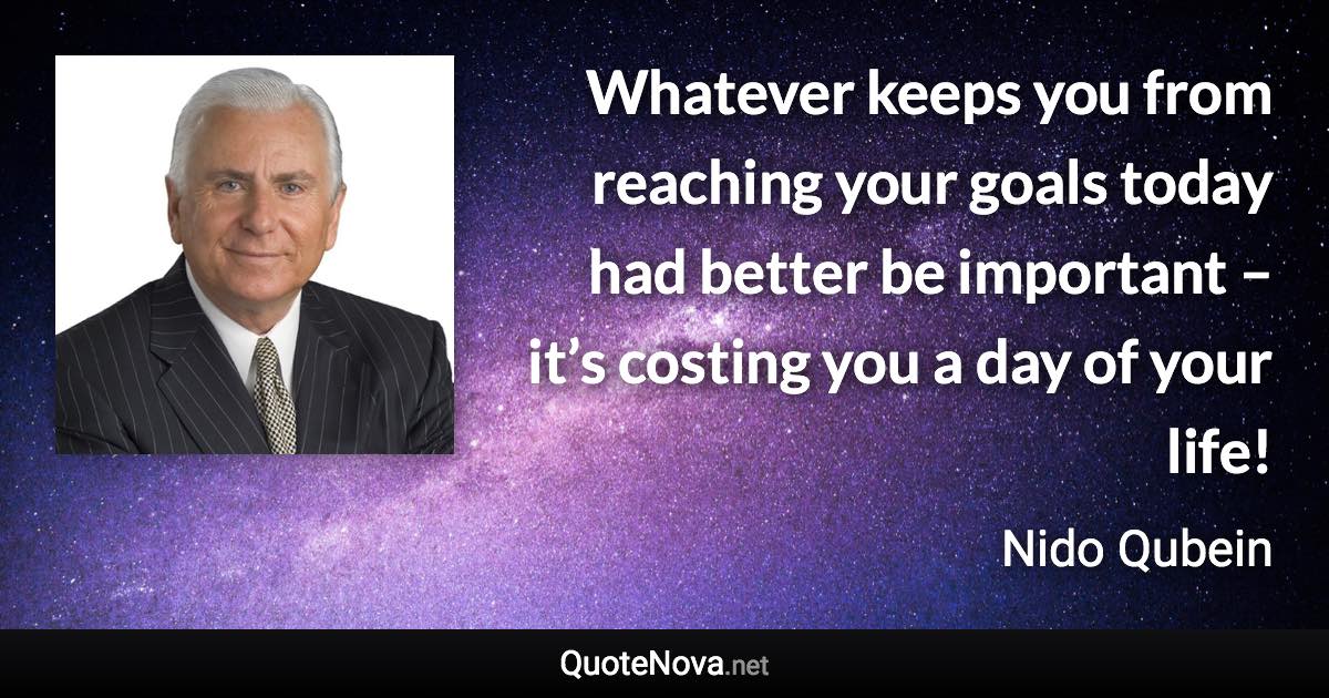 Whatever keeps you from reaching your goals today had better be important – it’s costing you a day of your life! - Nido Qubein quote