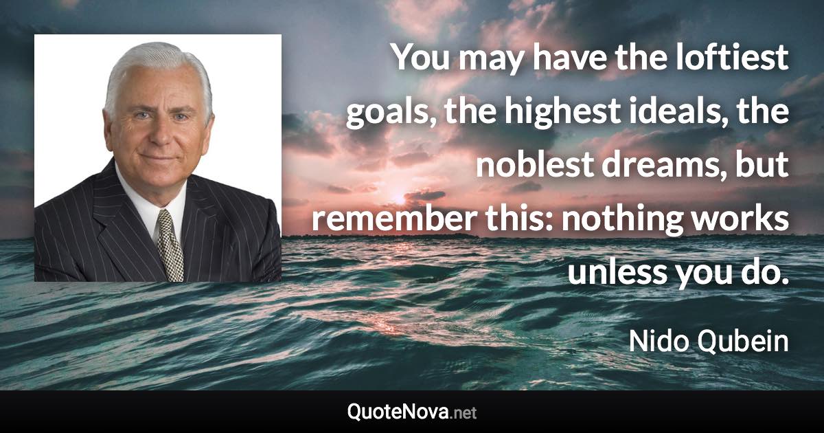 You may have the loftiest goals, the highest ideals, the noblest dreams, but remember this: nothing works unless you do. - Nido Qubein quote