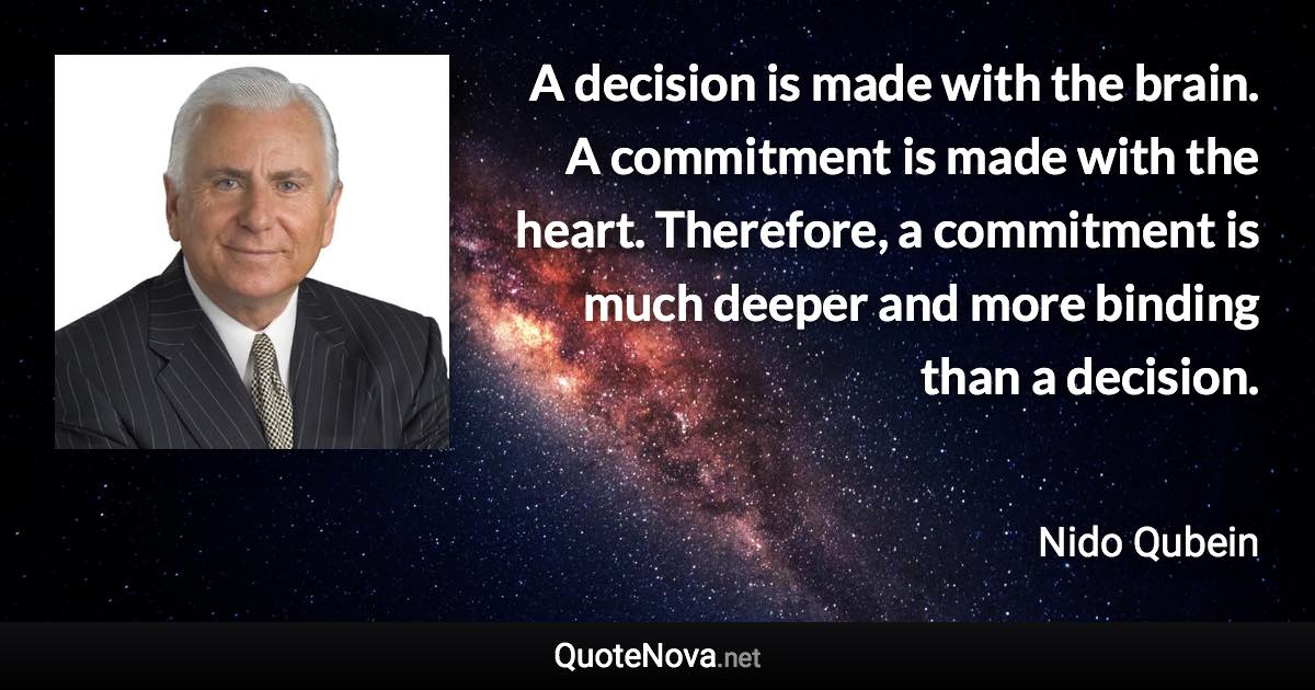 A decision is made with the brain. A commitment is made with the heart. Therefore, a commitment is much deeper and more binding than a decision. - Nido Qubein quote