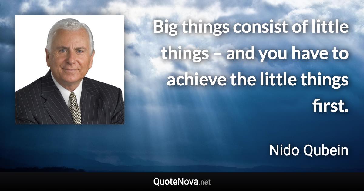Big things consist of little things – and you have to achieve the little things first. - Nido Qubein quote