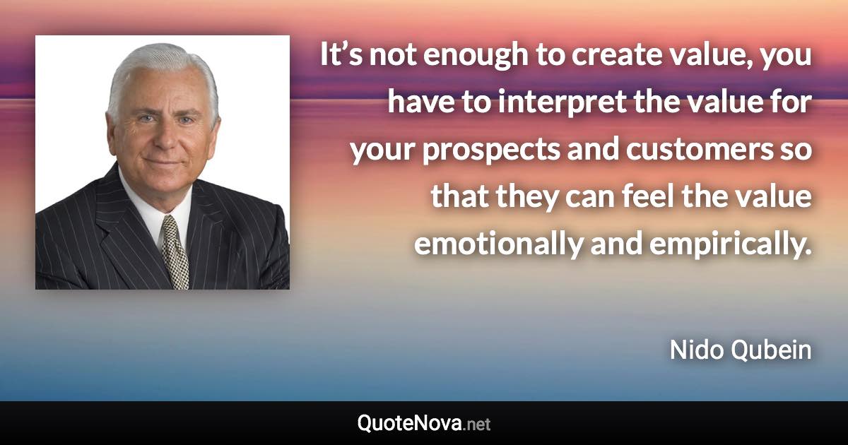 It’s not enough to create value, you have to interpret the value for your prospects and customers so that they can feel the value emotionally and empirically. - Nido Qubein quote